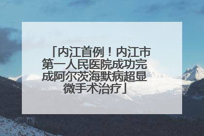 内江首例！内江市第一人民医院成功完成阿尔茨海默病超显微手术治疗
