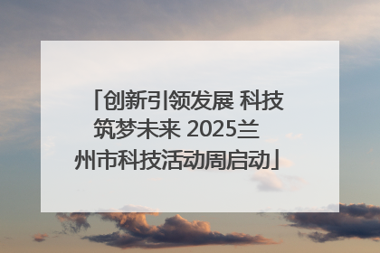 创新引领发展 科技筑梦未来 2025兰州市科技活动周启动