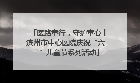 医路童行，守护童心丨滨州市中心医院庆祝“六一”儿童节系列活动