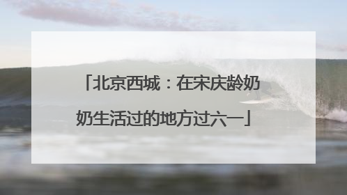 北京西城：在宋庆龄奶奶生活过的地方过六一