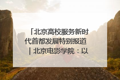 北京高校服务新时代首都发展特别报道｜北京电影学院：以光影为笔 绘就首都高质量发展新画卷