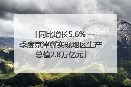 同比增长5.6% 一季度京津冀实现地区生产总值2.8万亿元
