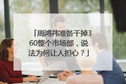 周鸿祎准备干掉360整个市场部，说法为何让人担心？