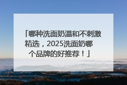 哪种洗面奶温和不刺激精选，2025洗面奶哪个品牌的好推荐！