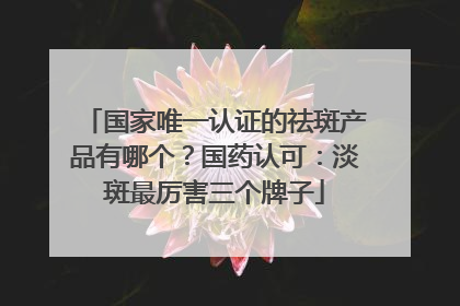 国家唯一认证的祛斑产品有哪个？国药认可：淡斑最厉害三个牌子