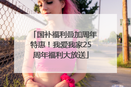 国补福利叠加周年特惠！我爱我家25周年福利大放送
