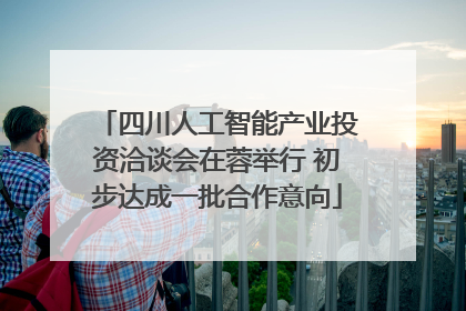 四川人工智能产业投资洽谈会在蓉举行 初步达成一批合作意向