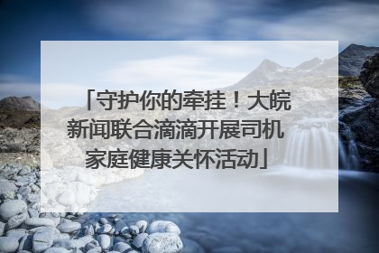 守护你的牵挂！大皖新闻联合滴滴开展司机家庭健康关怀活动