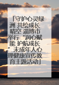 守护心灵绿洲 共绘成长晴空 淄博市举行“润心赋能 护航成长”未成年人心理健康宣传教育主题活动