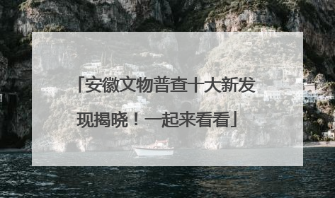 安徽文物普查十大新发现揭晓！一起来看看
