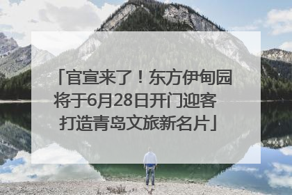 官宣来了！东方伊甸园将于6月28日开门迎客 打造青岛文旅新名片