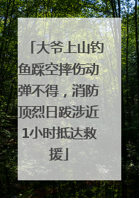 大爷上山钓鱼踩空摔伤动弹不得，消防顶烈日跋涉近1小时抵达救援