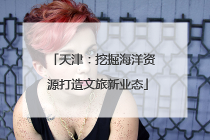 天津：挖掘海洋资源打造文旅新业态