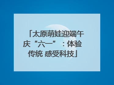 太原萌娃迎端午庆“六一”：体验传统 感受科技