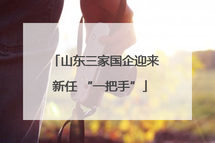 山东三家国企迎来新任 “一把手”