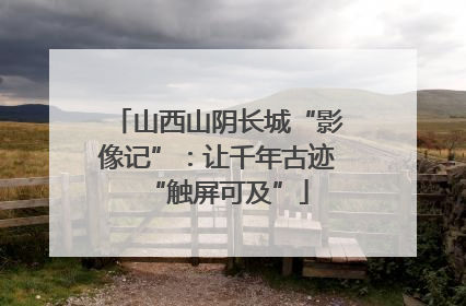 山西山阴长城“影像记”：让千年古迹“触屏可及”