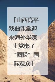 山西高平戏曲课堂迎来海外华媒 上党梆子“圈粉”国际观众