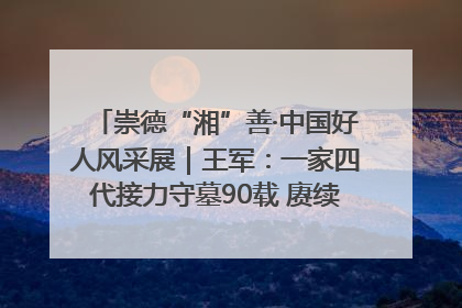 崇德“湘”善·中国好人风采展｜王军：一家四代接力守墓90载 赓续红色血脉践初心
