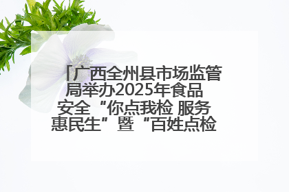 广西全州县市场监管局举办2025年食品安全“你点我检 服务惠民生”暨“百姓点检日”活动启动仪式