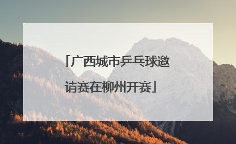 广西城市乒乓球邀请赛在柳州开赛
