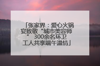 张家界：爱心火锅宴致敬“城市美容师” 300余名环卫工人共享端午温情