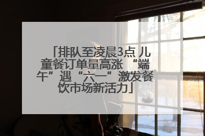 排队至凌晨3点 儿童餐订单量高涨 “端午”遇“六一”激发餐饮市场新活力