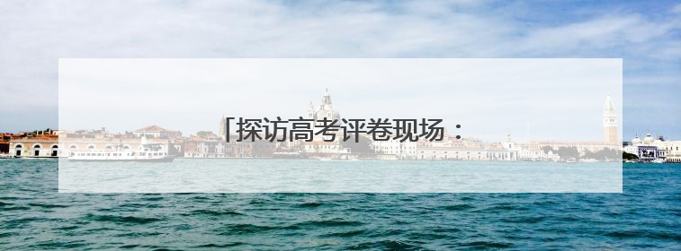 探访高考评卷现场：让每一分有理有据