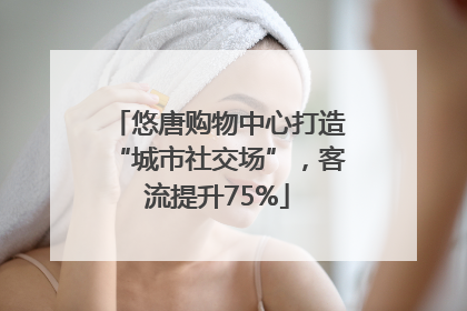 悠唐购物中心打造“城市社交场”，客流提升75%