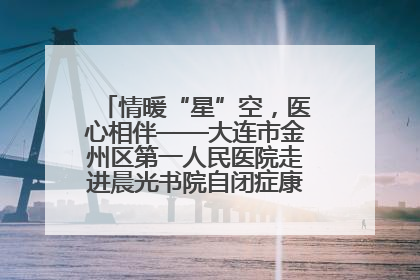 情暖“星”空，医心相伴——大连市金州区第一人民医院走进晨光书院自闭症康复服务中心