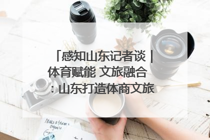 感知山东记者谈｜体育赋能 文旅融合：山东打造体商文旅融合发展新格局