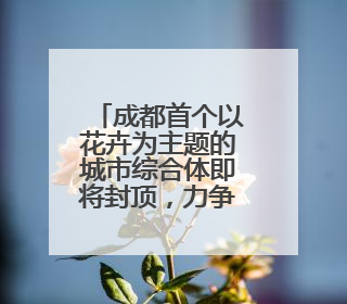 成都首个以花卉为主题的城市综合体即将封顶，力争今年年底建成