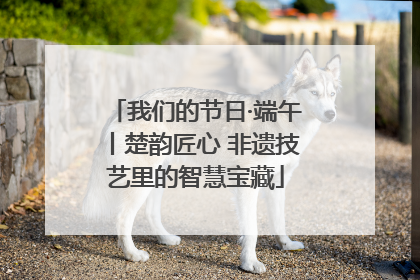 我们的节日·端午丨楚韵匠心 非遗技艺里的智慧宝藏
