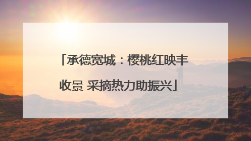 承德宽城：樱桃红映丰收景 采摘热力助振兴