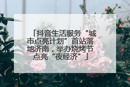 抖音生活服务“城市点亮计划”首站落地济南，举办烧烤节点亮“夜经济”