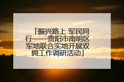 振兴路上 军民同行——贵阳市南明区军地联合实地开展双拥工作调研活动