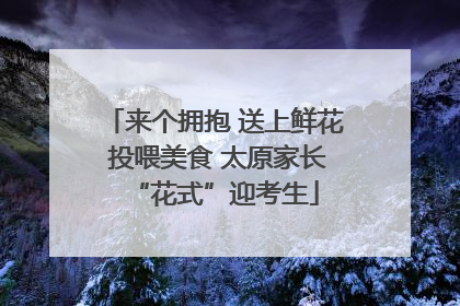 来个拥抱 送上鲜花 投喂美食 太原家长“花式”迎考生