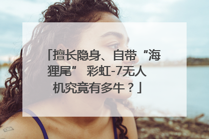 擅长隐身、自带“海狸尾” 彩虹-7无人机究竟有多牛？