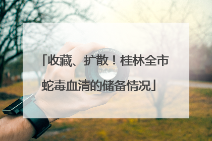 收藏、扩散！桂林全市蛇毒血清的储备情况