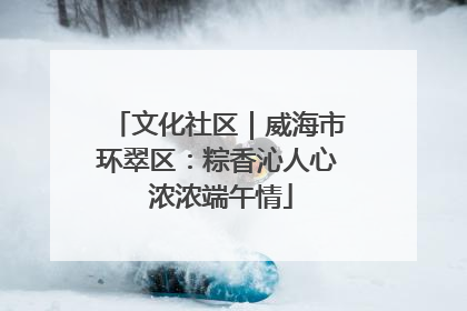 文化社区｜威海市环翠区：粽香沁人心 浓浓端午情