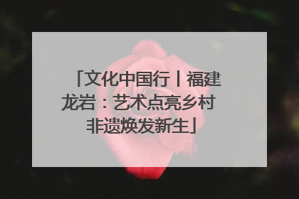 文化中国行丨福建龙岩：艺术点亮乡村 非遗焕发新生