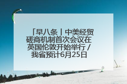 早八条丨中美经贸磋商机制首次会议在英国伦敦开始举行/我省预计6月25日公布高考成绩与录取最低控制分数线
