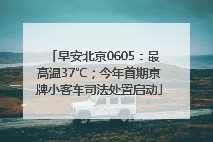 早安北京0605：最高温37℃；今年首期京牌小客车司法处置启动
