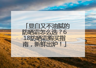 显白又不油腻的防晒霜怎么选？618防晒霜购买指南，新鲜出炉！