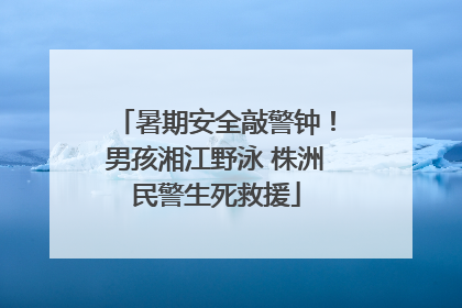 暑期安全敲警钟！男孩湘江野泳 株洲民警生死救援