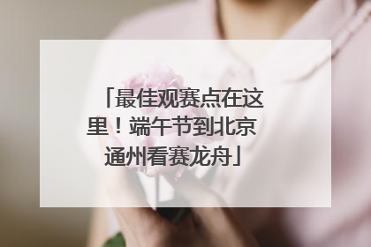 最佳观赛点在这里！端午节到北京通州看赛龙舟