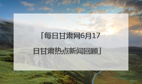 每日甘肃网6月17日甘肃热点新闻回顾