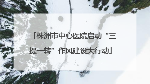 株洲市中心医院启动“三提一转”作风建设大行动