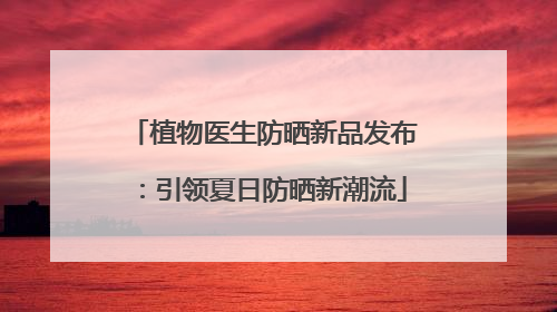 植物医生防晒新品发布：引领夏日防晒新潮流