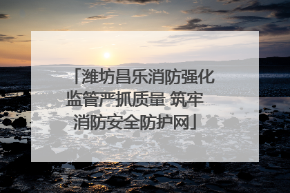 潍坊昌乐消防强化监管严抓质量 筑牢消防安全防护网
