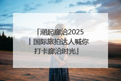 潮起廊洽2025丨国际旅拍达人喊你打卡廊洽时光